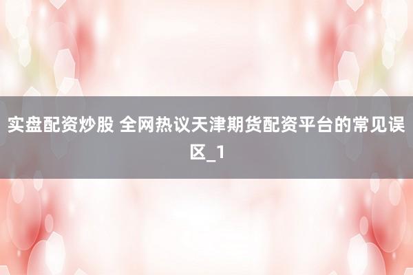 实盘配资炒股 全网热议天津期货配资平台的常见误区_1