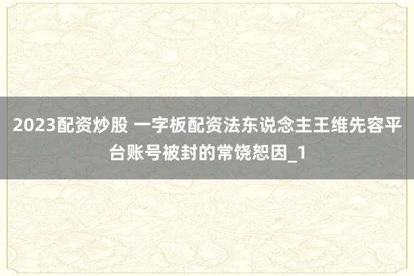 2023配资炒股 一字板配资法东说念主王维先容平台账号被封的常饶恕因_1