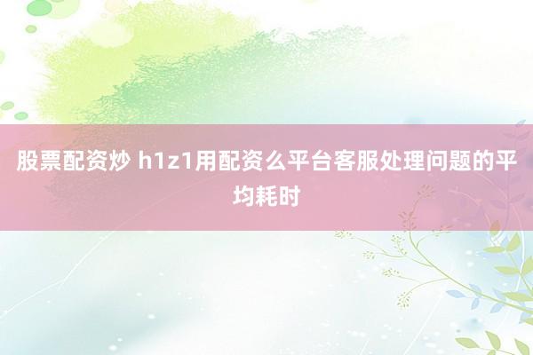 股票配资炒 h1z1用配资么平台客服处理问题的平均耗时