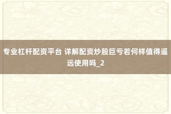 专业杠杆配资平台 详解配资炒股巨亏若何样值得遥远使用吗_2