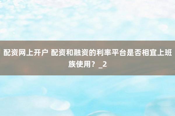 配资网上开户 配资和融资的利率平台是否相宜上班族使用？_2