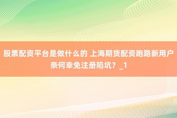 股票配资平台是做什么的 上海期货配资跑路新用户奈何幸免注册陷坑？_1