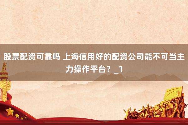 股票配资可靠吗 上海信用好的配资公司能不可当主力操作平台？_1