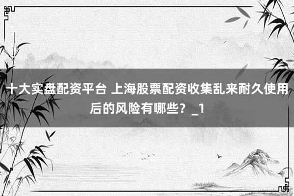 十大实盘配资平台 上海股票配资收集乱来耐久使用后的风险有哪些？_1