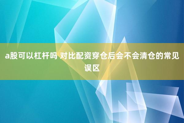 a股可以杠杆吗 对比配资穿仓后会不会清仓的常见误区